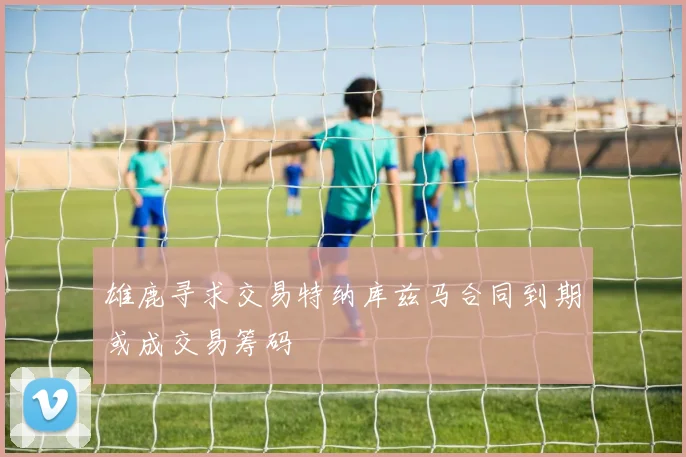雄鹿寻求交易特纳库兹马合同到期或成交易筹码